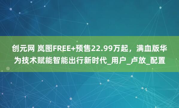创元网 岚图FREE+预售22.99万起，满血版华为技术赋能智能出行新时代_用户_卢放_配置