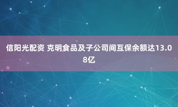 信阳光配资 克明食品及子公司间互保余额达13.08亿