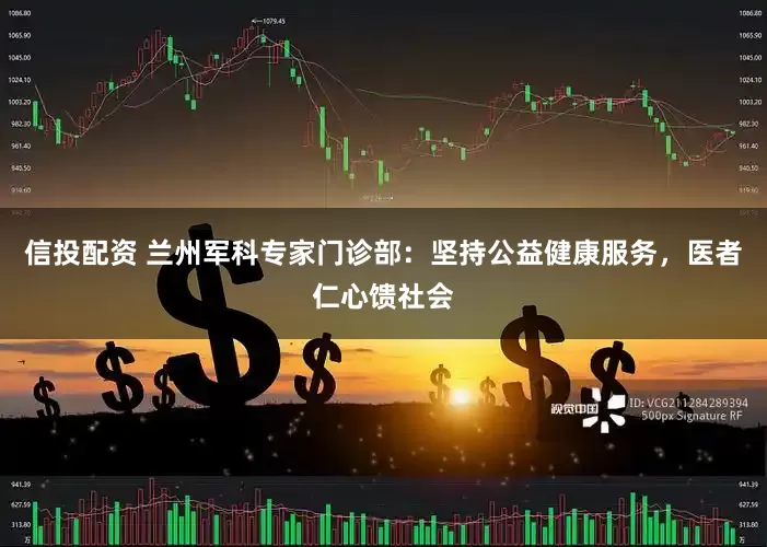 信投配资 兰州军科专家门诊部：坚持公益健康服务，医者仁心馈社会