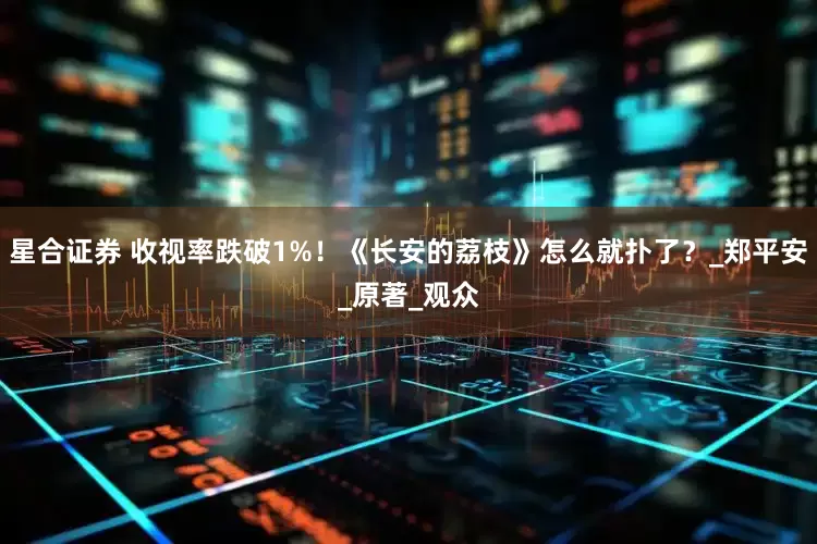 星合证券 收视率跌破1%！《长安的荔枝》怎么就扑了？_郑平安_原著_观众