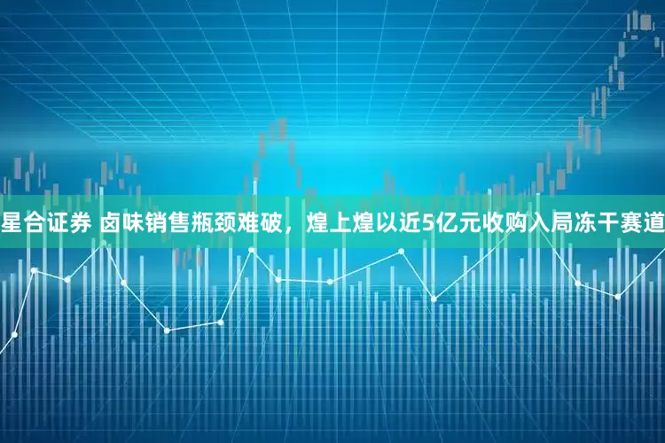 星合证券 卤味销售瓶颈难破，煌上煌以近5亿元收购入局冻干赛道
