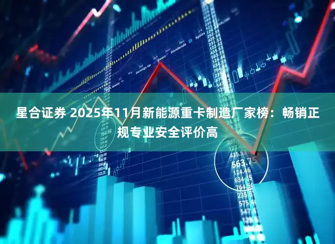 星合证券 2025年11月新能源重卡制造厂家榜：畅销正规专业安全评价高