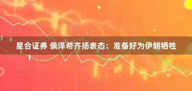 星合证券 佩泽希齐扬表态：准备好为伊朗牺牲