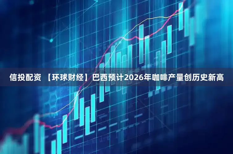 信投配资 【环球财经】巴西预计2026年咖啡产量创历史新高