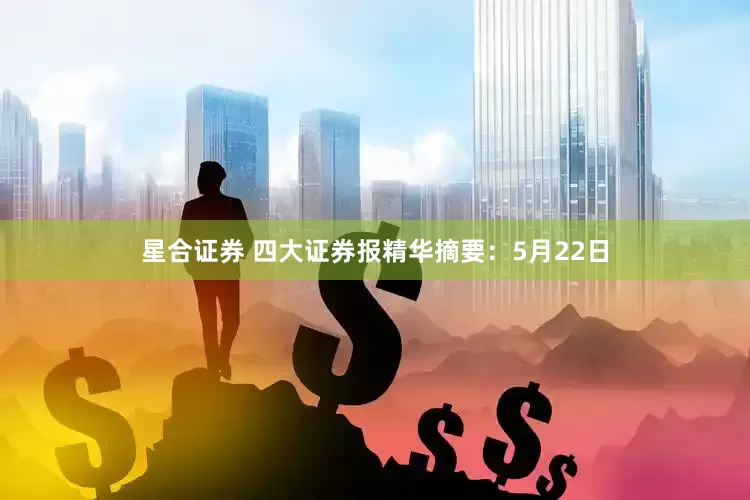 星合证券 四大证券报精华摘要：5月22日